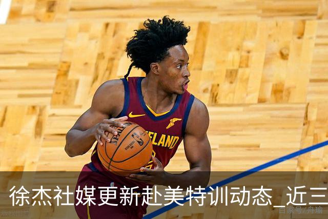徐杰社媒更新赴美特训动态 近三次入选男篮集训均无缘正规大名单